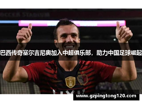 巴西传奇塞尔吉尼奥加入中超俱乐部，助力中国足球崛起